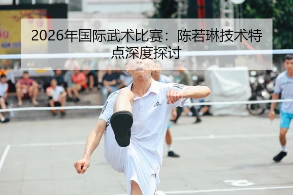 2026年国际武术比赛：陈若琳技术特点深度探讨